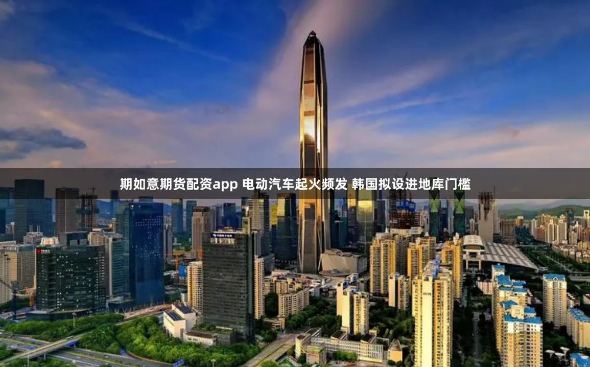期如意期货配资app 电动汽车起火频发 韩国拟设进地库门槛