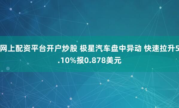 网上配资平台开户炒股 极星汽车盘中异动 快速拉升5.10%报0.878美元