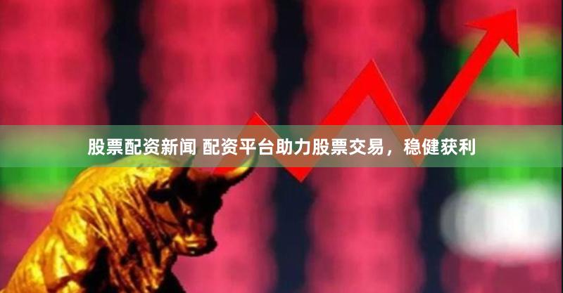 股票配资新闻 配资平台助力股票交易，稳健获利