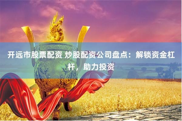 开远市股票配资 炒股配资公司盘点：解锁资金杠杆，助力投资