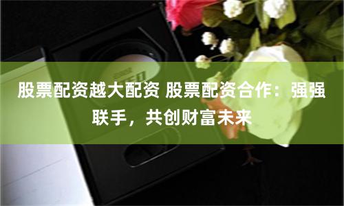股票配资越大配资 股票配资合作：强强联手，共创财富未来
