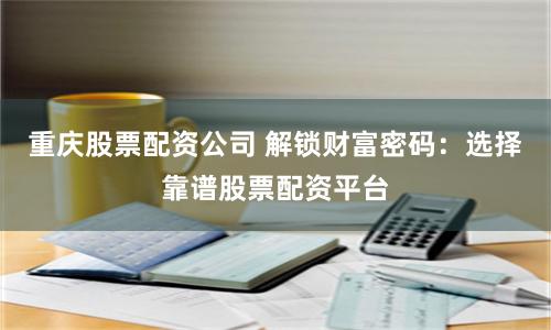 重庆股票配资公司 解锁财富密码：选择靠谱股票配资平台