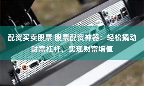 配资买卖股票 股票配资神器：轻松撬动财富杠杆，实现财富增值