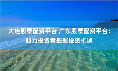 大连股票配资平台 广东股票配资平台：助力投资者把握投资机遇